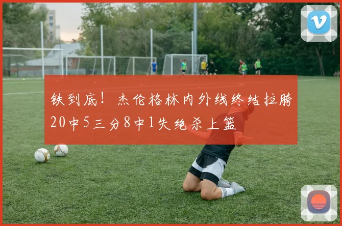 铁到底！杰伦格林内外线终结拉胯20中5三分8中1失绝杀上篮