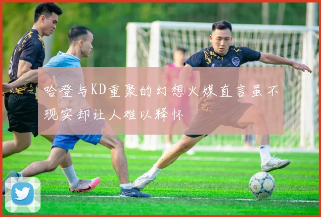 哈登与KD重聚的幻想火媒直言虽不现实却让人难以释怀
