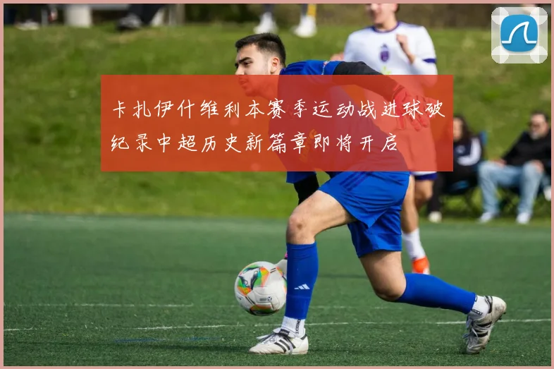 卡扎伊什维利本赛季运动战进球破纪录中超历史新篇章即将开启