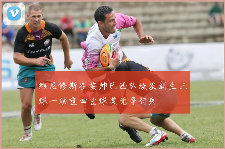 维尼修斯在安帅巴西队焕发新生三球一助重回金球奖竞争行列