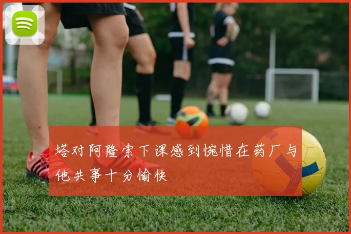 塔对阿隆索下课感到惋惜在药厂与他共事十分愉快
