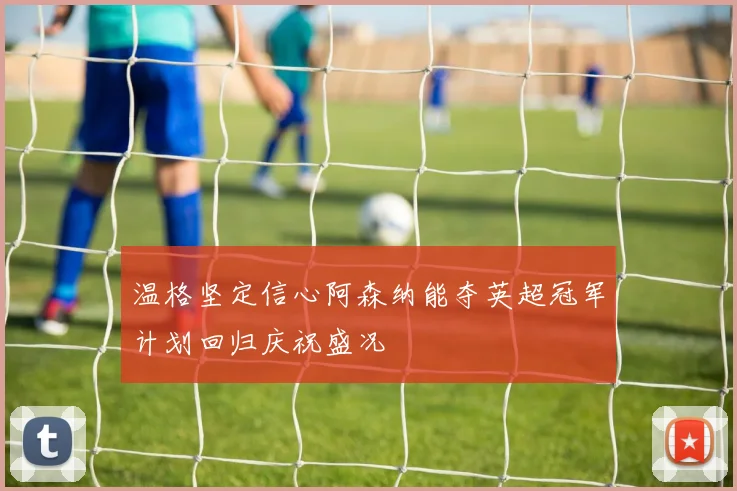 温格坚定信心阿森纳能夺英超冠军计划回归庆祝盛况