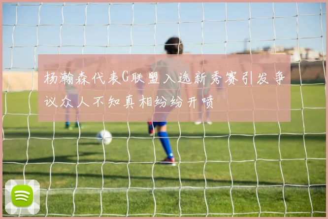 杨瀚森代表G联盟入选新秀赛引发争议众人不知真相纷纷开喷