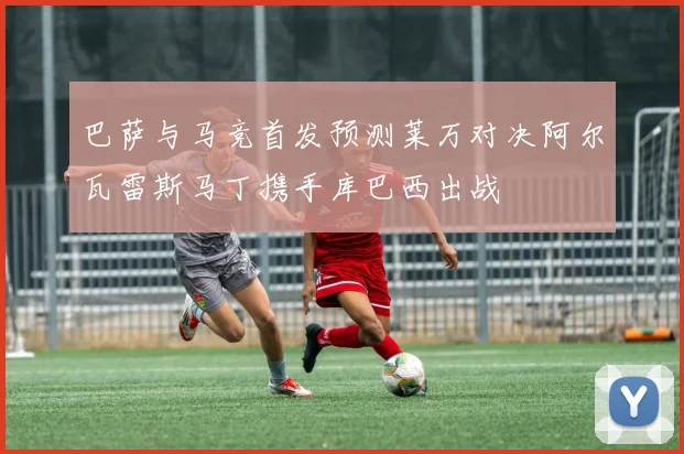 巴萨与马竞首发预测莱万对决阿尔瓦雷斯马丁携手库巴西出战