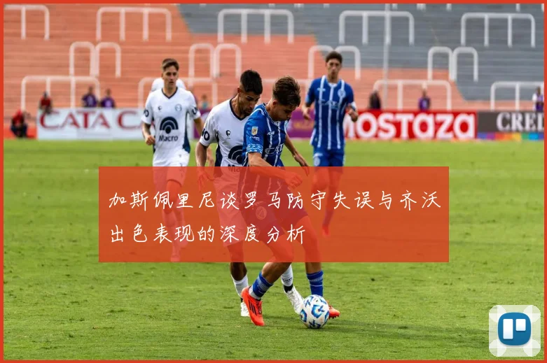 加斯佩里尼谈罗马防守失误与齐沃出色表现的深度分析