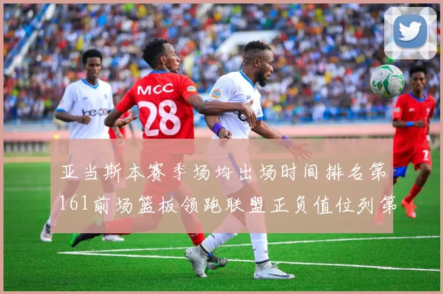 亚当斯本赛季场均出场时间排名第161前场篮板领跑联盟正负值位列第六