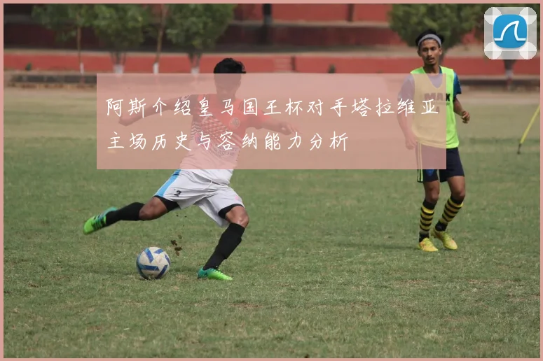 阿斯介绍皇马国王杯对手塔拉维亚主场历史与容纳能力分析