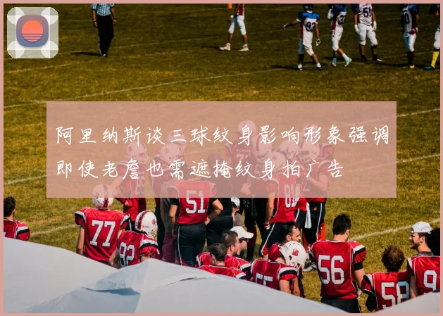 阿里纳斯谈三球纹身影响形象强调即使老詹也需遮掩纹身拍广告