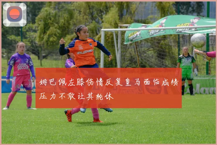 姆巴佩左膝伤情反复皇马面临成绩压力不敢让其轮休