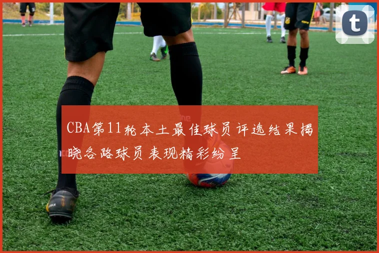 CBA第11轮本土最佳球员评选结果揭晓各路球员表现精彩纷呈