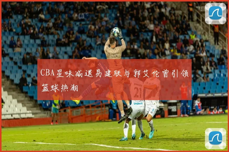 CBA星味减退易建联与郭艾伦曾引领篮球热潮