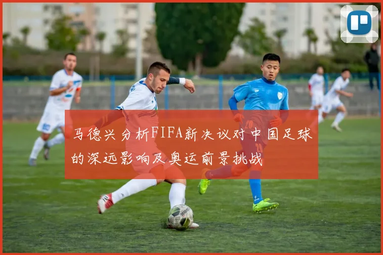 马德兴分析FIFA新决议对中国足球的深远影响及奥运前景挑战