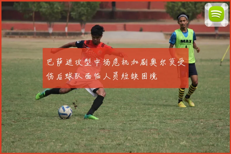 巴萨进攻型中场危机加剧奥尔莫受伤后球队面临人员短缺困境