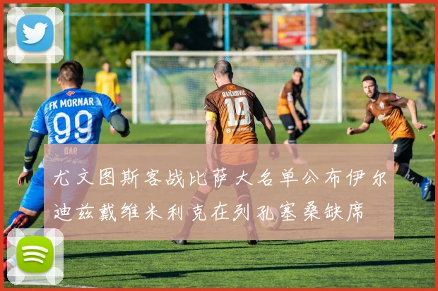 尤文图斯客战比萨大名单公布伊尔迪兹戴维米利克在列孔塞桑缺席