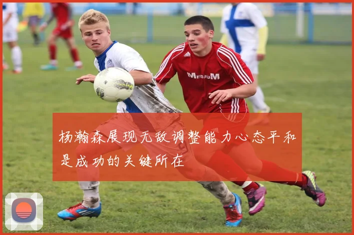 杨瀚森展现无敌调整能力心态平和是成功的关键所在